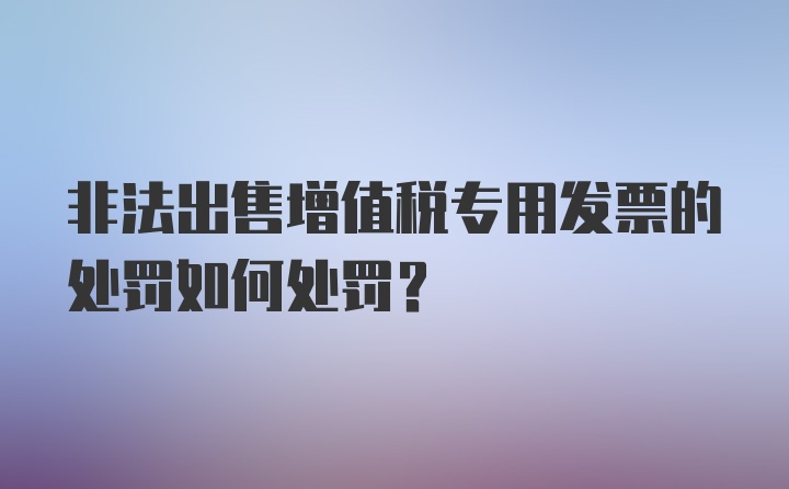 非法出售增值税专用发票的处罚如何处罚？