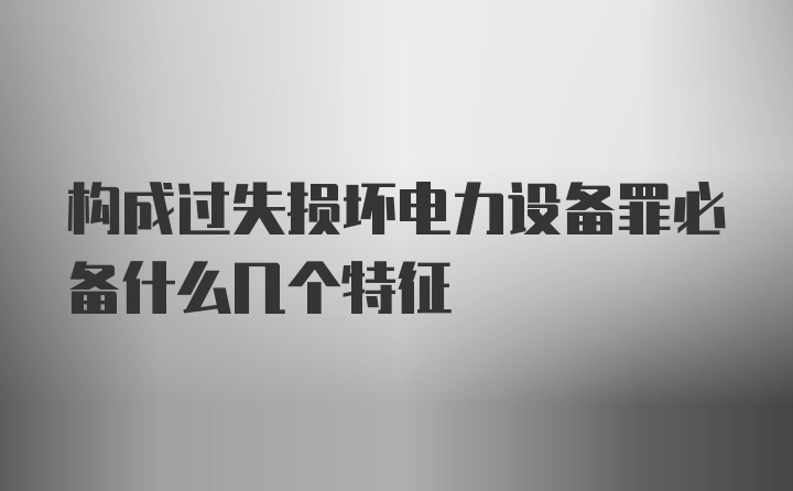 构成过失损坏电力设备罪必备什么几个特征