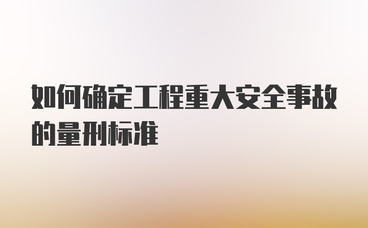 如何确定工程重大安全事故的量刑标准