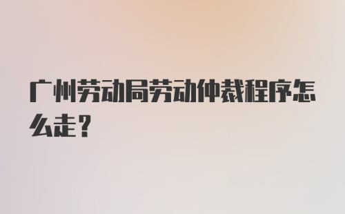 广州劳动局劳动仲裁程序怎么走?