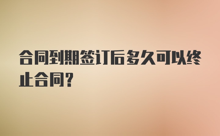 合同到期签订后多久可以终止合同？