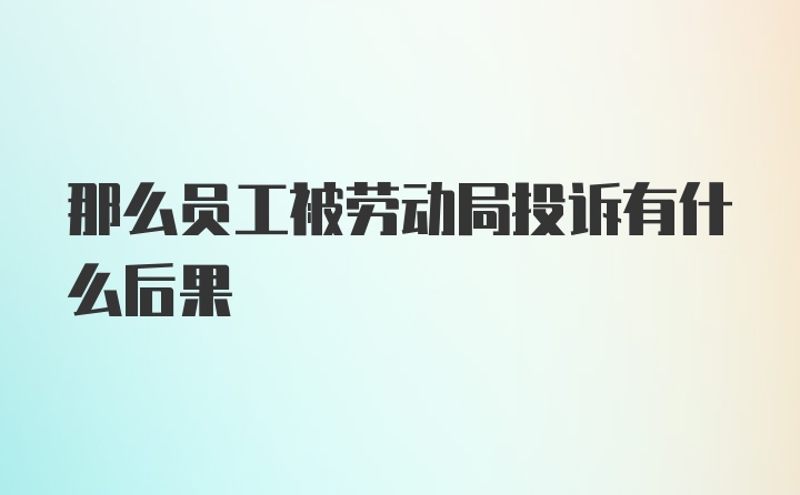 那么员工被劳动局投诉有什么后果