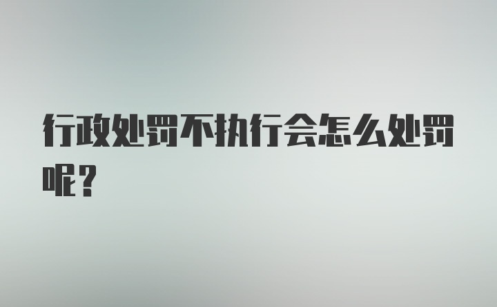 行政处罚不执行会怎么处罚呢？