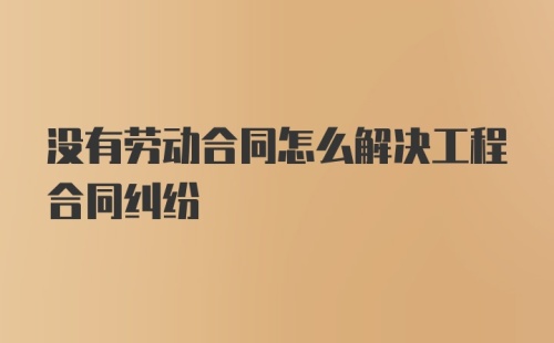 没有劳动合同怎么解决工程合同纠纷