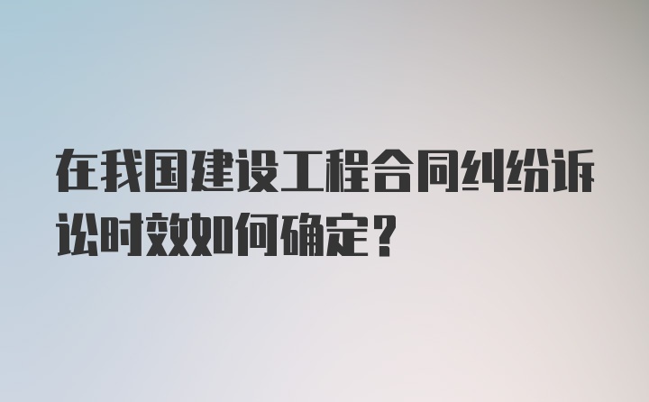 在我国建设工程合同纠纷诉讼时效如何确定？