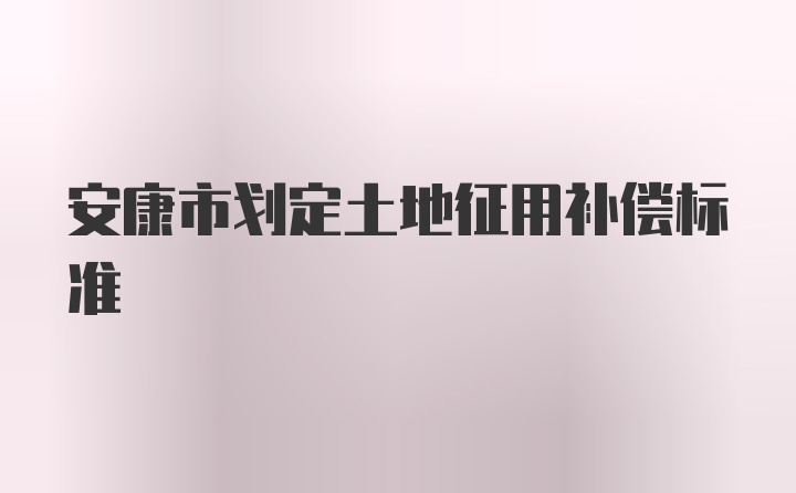 安康市划定土地征用补偿标准