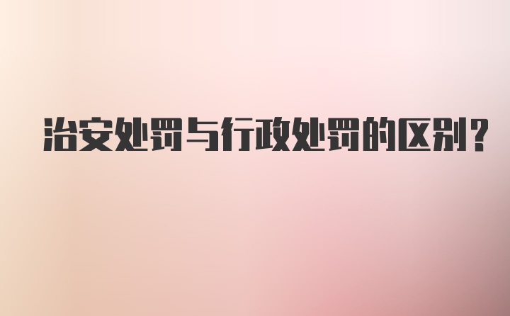 治安处罚与行政处罚的区别？