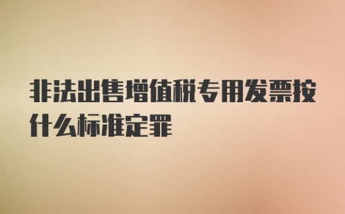 非法出售增值税专用发票按什么标准定罪