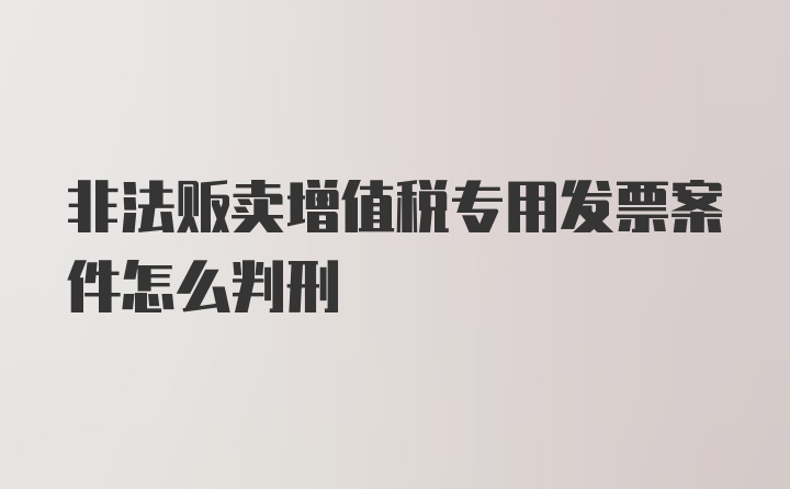 非法贩卖增值税专用发票案件怎么判刑