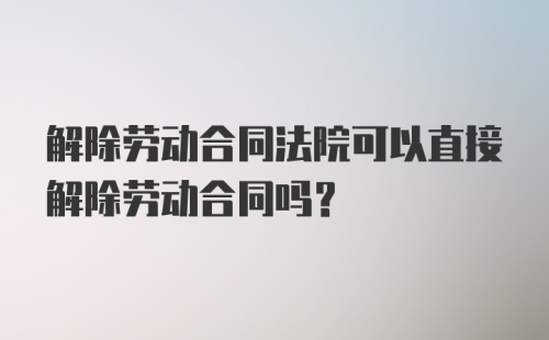 解除劳动合同法院可以直接解除劳动合同吗？