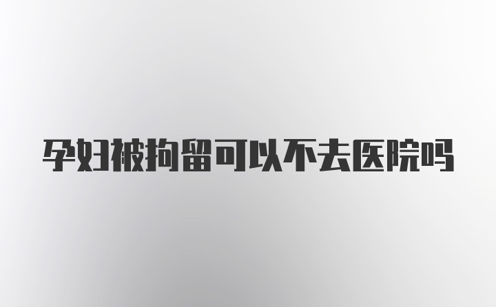 孕妇被拘留可以不去医院吗