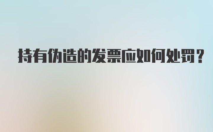 持有伪造的发票应如何处罚？