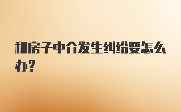 租房子中介发生纠纷要怎么办?