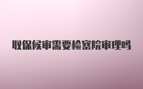 取保候审需要检察院审理吗