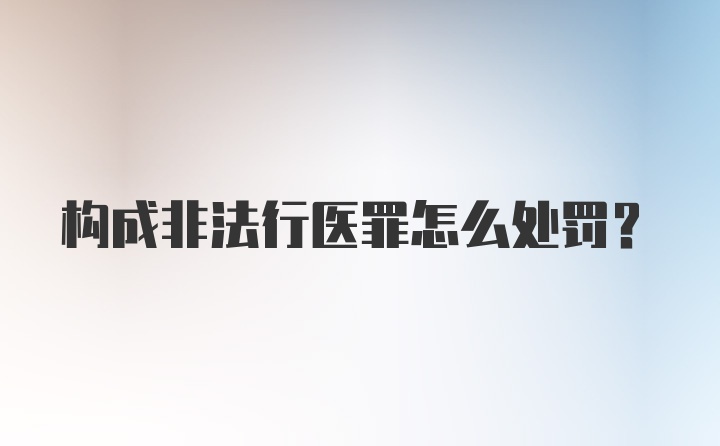 构成非法行医罪怎么处罚？