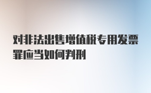 对非法出售增值税专用发票罪应当如何判刑