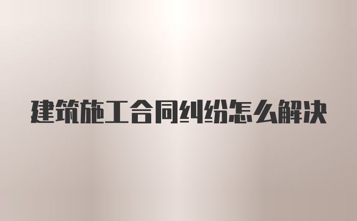 建筑施工合同纠纷怎么解决