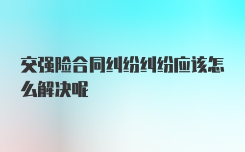 交强险合同纠纷纠纷应该怎么解决呢