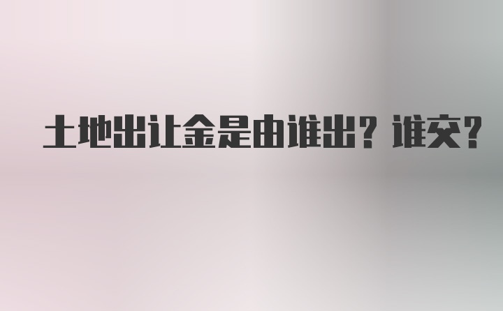 土地出让金是由谁出？谁交？