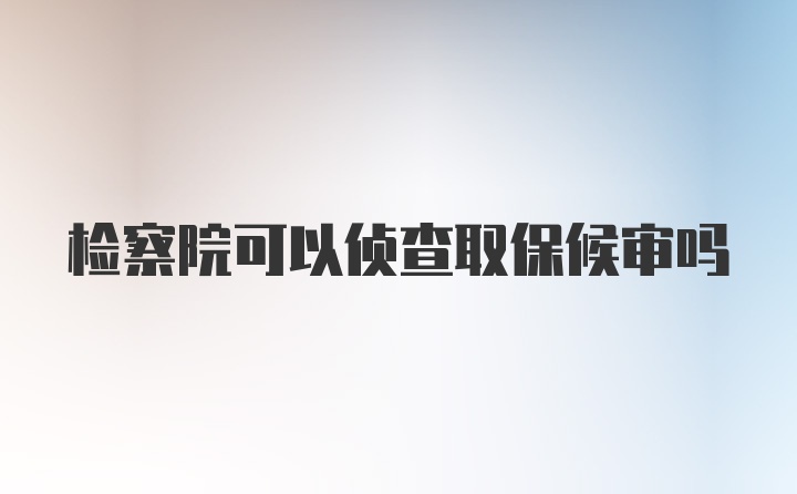 检察院可以侦查取保候审吗