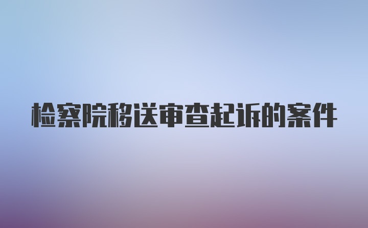 检察院移送审查起诉的案件