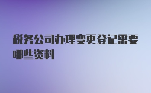 税务公司办理变更登记需要哪些资料