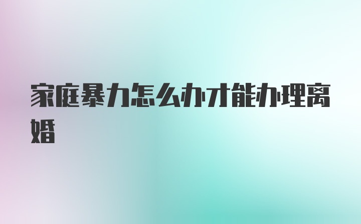 家庭暴力怎么办才能办理离婚