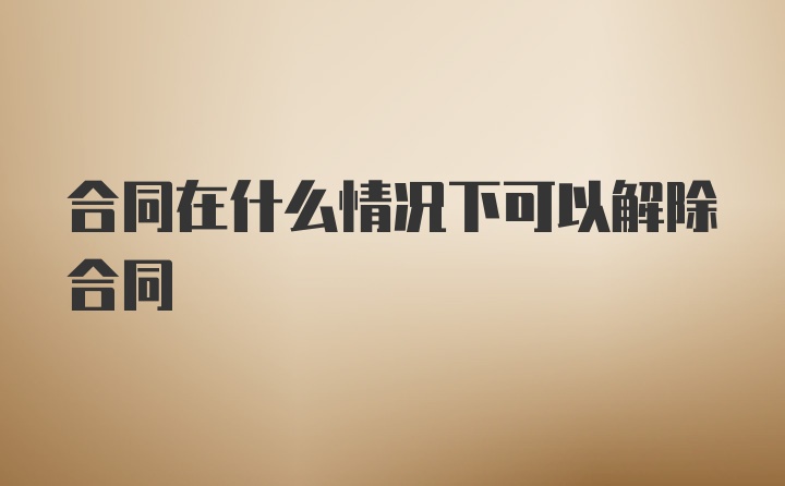 合同在什么情况下可以解除合同