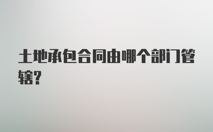 土地承包合同由哪个部门管辖？