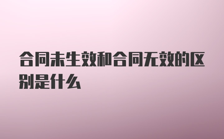 合同未生效和合同无效的区别是什么