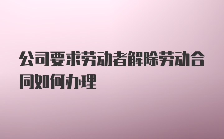 公司要求劳动者解除劳动合同如何办理