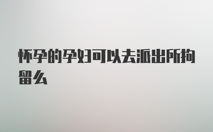 怀孕的孕妇可以去派出所拘留么