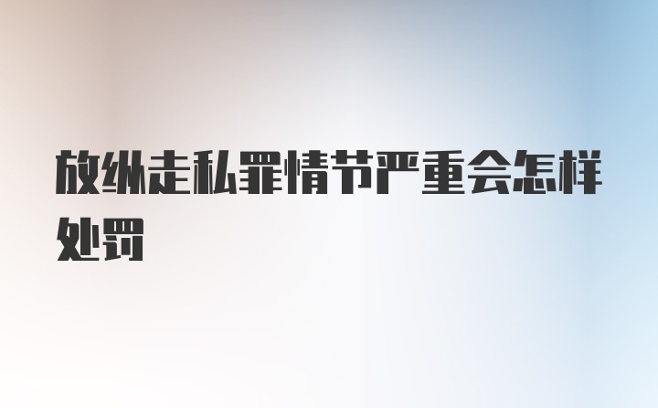 放纵走私罪情节严重会怎样处罚