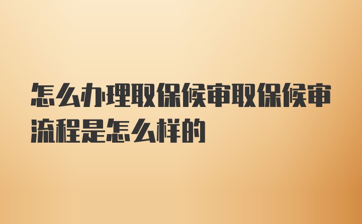 怎么办理取保候审取保候审流程是怎么样的