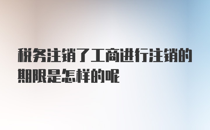 税务注销了工商进行注销的期限是怎样的呢