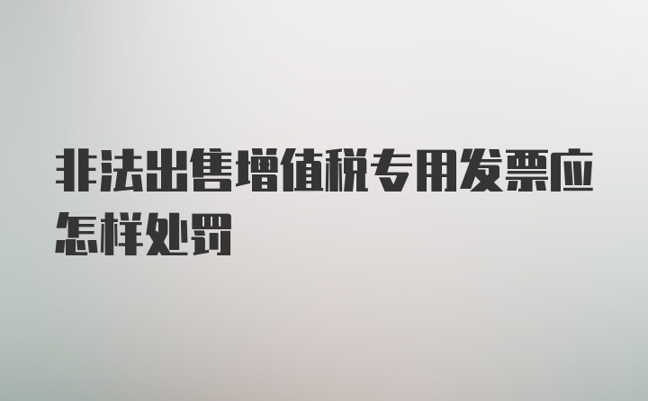 非法出售增值税专用发票应怎样处罚