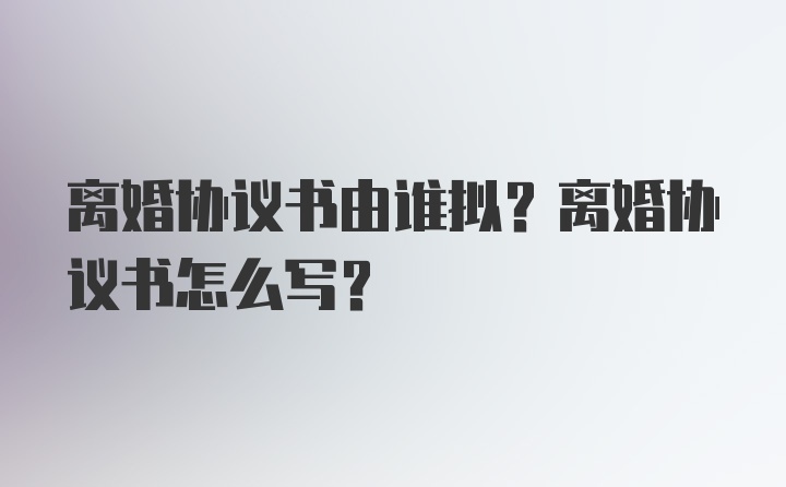 离婚协议书由谁拟？离婚协议书怎么写？