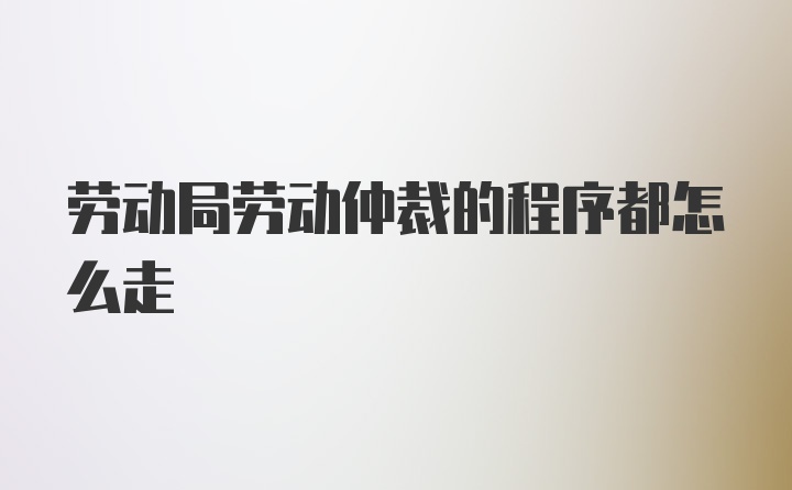 劳动局劳动仲裁的程序都怎么走