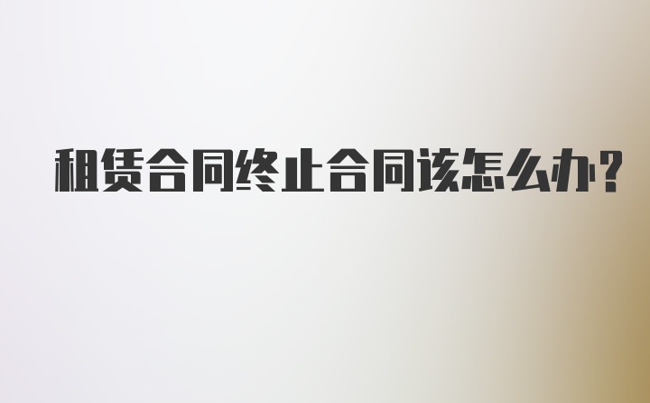 租赁合同终止合同该怎么办?