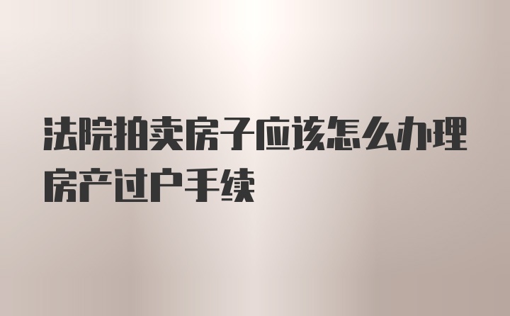 法院拍卖房子应该怎么办理房产过户手续