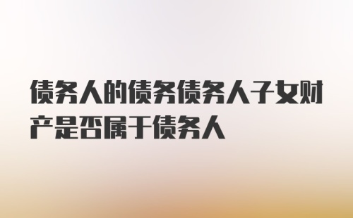 债务人的债务债务人子女财产是否属于债务人