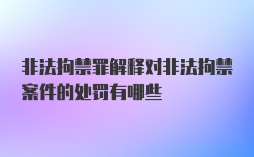 非法拘禁罪解释对非法拘禁案件的处罚有哪些