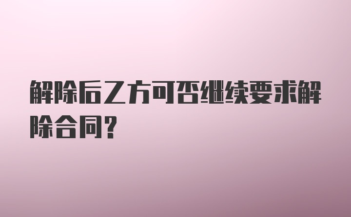 解除后乙方可否继续要求解除合同？