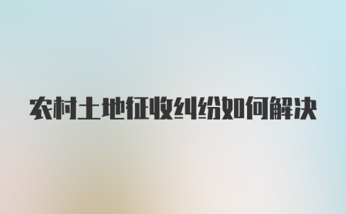 农村土地征收纠纷如何解决