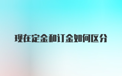 现在定金和订金如何区分