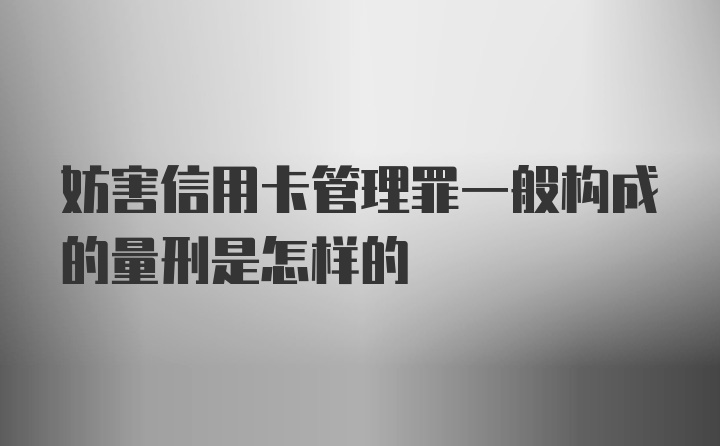 妨害信用卡管理罪一般构成的量刑是怎样的