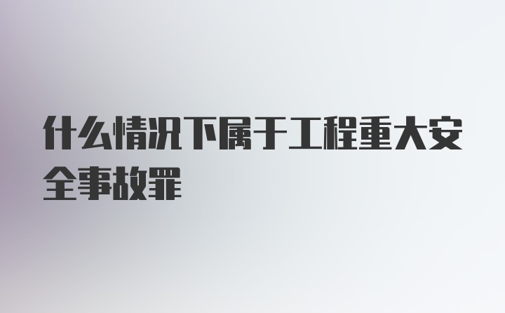 什么情况下属于工程重大安全事故罪