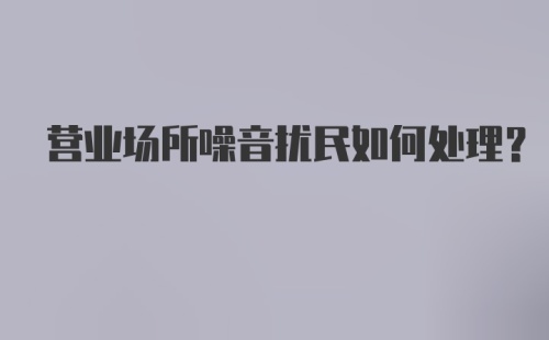 营业场所噪音扰民如何处理？