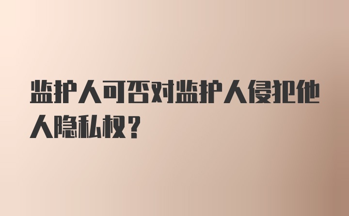 监护人可否对监护人侵犯他人隐私权?