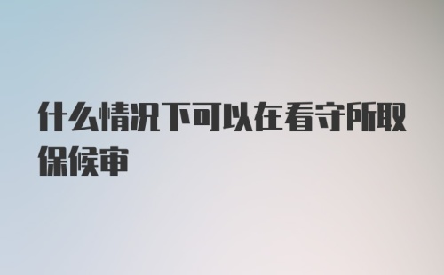 什么情况下可以在看守所取保候审